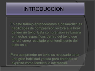 En este trabajo aprenderemos a desarrollar las habilidades de comprensión lectora a la hora de leer un texto. Esta comprensión se basará en hechos específicos dentro del texto que tendrá como resultado el entendimiento del texto en sí. Para comprender un texto es necesario tener una gran habilidad ya sea para entender lo explicito como también lo inferencial. INTRODUCCION 