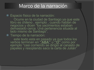 Espacio físico de la narración: Ocurre en la ciudad de Santiago ya que este libro es chileno , ejemplo , cuando hablan de negocios y dicen “los yacimientos estaban demasiado cerca. Una pertenencia situada al lado mismo de Santiago”.  Tiempo de la narración: este texto esta en pasado ya que todos los verbos terminan en  ‘’ABA’’  u  ‘’O’’  como por ejemplo “casi corriendo se dirigió al canasto de papeles y resoplando saco la carta de Julián”  Marco de la narración 