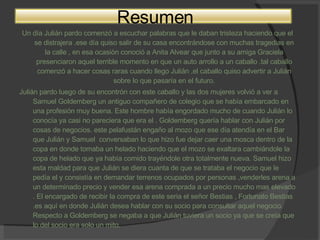 Un día Julián pardo comenzó a escuchar palabras que le daban tristeza haciendo que el se distrajera .ese día quiso salir de su casa encontrándose con muchas tragedias en la calle , en esa ocasión conoció a Anita Alvear que junto a su amiga Graciela presenciaron aquel terrible momento en que un auto arrollo a un caballo .tal caballo comenzó a hacer cosas raras cuando llego Julián ,el caballo quiso advertir a Julián sobre lo que pasaría en el futuro. Julián pardo luego de su encontrón con este caballo y las dos mujeres volvió a ver a Samuel Goldemberg un antiguo compañero de colegio que se había embarcado en una profesión muy buena. Este hombre había engordado mucho de cuando Julián lo conocía ya casi no pareciera que era el . Goldemberg quería hablar con Julián por cosas de negocios. este pelafustán engaño al mozo que ese día atendía en el Bar que Julián y Samuel  conversaban lo que hizo fue dejar caer una mosca dentro de la copa en donde tomaba un helado haciendo que el mozo se exaltara cambiándole la copa de helado que ya había comido trayéndole otra totalmente nueva. Samuel hizo esta maldad para que Julián se diera cuanta de que se trataba el negocio que le pedía el y consistía en demandar terrenos ocupados por personas ,venderles arena a un determinado precio y vender esa arena comprada a un precio mucho mas elevado . El encargado de recibir la compra de este seria el señor Bestias , Fortunato Bestias .es aquí en donde Julián desea hablar con su socio para consultar aquel negocio. Respecto a Goldemberg se negaba a que Julián tuviera un socio ya que se creía que lo del socio era solo un mito. Resumen 