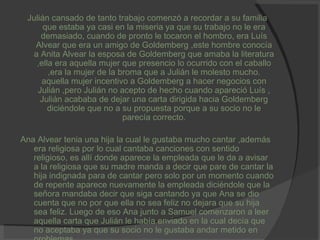 Julián cansado de tanto trabajo comenzó a recordar a su familia que estaba ya casi en la miseria ya que su trabajo no le era demasiado, cuando de pronto le tocaron el hombro, era Luís Alvear que era un amigo de Goldemberg ,este hombre conocía a Anita Alvear la esposa de Goldemberg que amaba la literatura ,ella era aquella mujer que presencio lo ocurrido con el caballo ,era la mujer de la broma que a Julián le molesto mucho. aquella mujer incentivo a Goldemberg a hacer negocios con Julián ,pero Julián no acepto de hecho cuando apareció Luís , Julián acababa de dejar una carta dirigida hacia Goldemberg diciéndole que no a su propuesta porque a su socio no le parecía correcto. Ana Alvear tenia una hija la cual le gustaba mucho cantar ,además era religiosa por lo cual cantaba canciones con sentido religioso, es allí donde aparece la empleada que le da a avisar a la religiosa que su madre manda a decir que pare de cantar la hija indignada para de cantar pero solo por un momento cuando de repente aparece nuevamente la empleada diciéndole que la señora mandaba decir que siga cantando ya que Ana se dio cuenta que no por que ella no sea feliz no dejara que su hija sea feliz. Luego de eso Ana junto a Samuel comenzaron a leer aquella carta que Julián le había enviado en la cual decía que no aceptaba ya que su socio no le gustaba andar metido en problemas. 