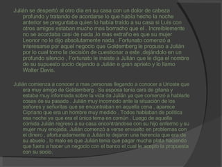 Julián se despertó al otro día en su casa con un dolor de cabeza profundo y tratando de acordarse lo que había hecho la noche anterior se preguntaba quien lo había traído a su casa si Luís con otros amigos estaban mucho mas borracho que el . Increíblemente no se acordaba casi de nada ,lo mas extraño es que su mujer Leonor no le dijo absolutamente nada . Fortunato comenzó a interesarse por aquel negocio que Goldemberg le propuso a Julián por lo cual tomo la decisión de cuestionar a este ,dejándolo en un profundo silencio , Fortunato le insiste a Julián que le diga el nombre de su supuesto socio dejando a Julián e gran aprieto y lo llamo Walter Davis. Julián comienza a conocer a mas personas llegando a conocer a Urioste que era muy amigo de Goldemberg . Su esposa tenia cara de gitana y estaba muy informada sobre la vida da Julián ya que comenzó a hablarle cosas de su pasado . Julián muy incomodo ante la situación de los señores y señoritas que se encontraban en aquella cena , aparece Cipriano que era un hombre muy medido . Todos hablaban de política esa noche ya que era el único tema en común . Luego de aquella comida Julián regreso a su casa encontrándose con su hijo enfermo y su mujer muy enojada. Julián comenzó a verse envuelto en problemas con el dinero , afortunadamente a Julián le dejaron una herencia que era de su abuelo , lo malo es que Julián tenia que pagar mucha plata haciendo que fuera a hacer un negocio con el banco el cual le acepto la propuesta con su socio. 