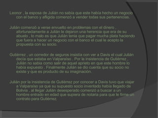 Leonor , la esposa de Julián no sabía que este había hecho un negocio con el banco y afligida comenzó a vender todas sus pertenencias. Julián comenzó a verse envuelto en problemas con el dinero , afortunadamente a Julián le dejaron una herencia que era de su abuelo , lo malo es que Julián tenia que pagar mucha plata haciendo que fuera a hacer un negocio con el banco el cual le acepto la propuesta con su socio. Gutiérrez , un corredor de seguros insistía con ver a Davis el cual Julián decía que estaba en Valparaíso . Por la insistencia de Gutiérrez , Julián no sabia como salir de aquel aprieto en que este hombre lo había expuesto . Finalmente Julián se dio cuenta que su socio no existe y que es producto de su imaginación. Julián por la insistencia de Gutiérrez por conocer a Davis tuvo que viajar a Valparaíso ya que su supuesto socio inventado había llegado de Bolivia , al llegar Julián desesperado comenzó a buscar a un hombre entrado en edad que supiera de notaria para que le firme un contrato para Gutiérrez. 