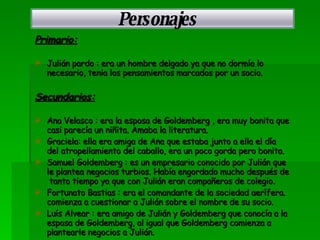 Primario: Julián pardo : era un hombre delgado ya que no dormía lo necesario, tenia los pensamientos marcados por un socio. Secundarios: Ana Velasco : era la esposa de Goldemberg , era muy bonita que casi parecía un niñita. Amaba la literatura. Graciela: ella era amiga de Ana que estaba junto a ella el día del atropellamiento del caballo, era un poco gorda pero bonita. Samuel Goldemberg : es un empresario conocido por Julián que le plantea negocios turbios. Había engordado mucho después de  tanto tiempo ya que con Julián eran compañeros de colegio. Fortunato Bastias : era el comandante de la sociedad aerífera. comienza a cuestionar a Julián sobre el nombre de su socio. Luís Alvear : era amigo de Julián y Goldemberg que conocía a la esposa de Goldemberg, al igual que Goldemberg comienza a plantearle negocios a Julián.   Personajes 