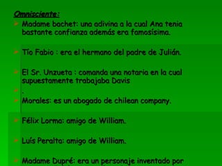 Omnisciente: Madame bachet: una adivina a la cual Ana tenia bastante confianza además era famosísima. Tío Fabio : era el hermano del padre de Julián. El Sr. Unzueta : comanda una notaria en la cual supuestamente trabajaba Davis . Morales: es un abogado de chilean company. Félix Lorma: amigo de William. Luís Peralta: amigo de William. Madame Dupré: era un personaje inventado por Ana, que Julián comenzó a relacionar con Davis diciendo que estos dos eran esposos. 