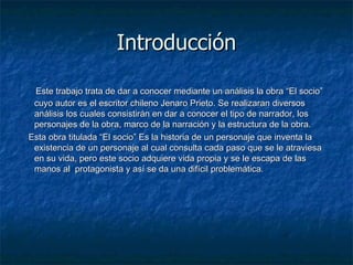 Introducción Este trabajo trata de dar a conocer mediante un análisis la obra “El socio” cuyo autor es el escritor chileno Jenaro Prieto. Se realizaran diversos análisis los cuales consistirán en dar a conocer el tipo de narrador, los personajes de la obra, marco de la narración y la estructura de la obra. Esta obra titulada “El socio” Es la historia de un personaje que inventa la existencia de un personaje al cual consulta cada paso que se le atraviesa en su vida, pero este socio adquiere vida propia y se le escapa de las manos al  protagonista y así se da una difícil problemática. 