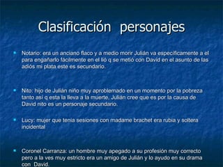 Clasificación  personajes Notario: era un anciano flaco y a medio morir Julián va específicamente a el para engañarlo fácilmente en el lió q se metió con David en el asunto de las adiós mi plata este es secundario. Nito: hijo de Julián niño muy aproblemado en un momento por la pobreza  tanto así q esta la lleva a la muerte, Julián cree que es por la causa de David nito es un personaje secundario. Lucy: mujer que tenia sesiones con madame brachet era rubia y soltera incidental Coronel Carranza: un hombre muy apegado a su profesión muy correcto pero a la ves muy estricto era un amigo de Julián y lo ayudo en su drama con  David. Willy López: era amigo de Gutiérrez y en el poco tiempo que estuvo aquí dificulto terriblemente a Julián ya q lo extorsionaba con David. Morales: abogado de chilean company era este personaje incidentales 