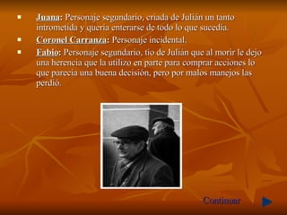 Juana :  Personaje segundario, criada de Julián un tanto intrometida y quería enterarse de todo lo que sucedía. Coronel Carranza :  Personaje   incidental. Fabio :  Personaje segundario, tío de Julián que al morir le dejo una herencia que la utilizo en parte para comprar acciones lo que parecía una buena decisión, pero por malos manejos las perdió.  Continuar 