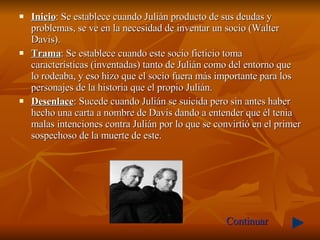 Inicio : Se establece cuando Julián producto de sus deudas y problemas, se ve en la necesidad de inventar un socio ( Walter Davis).  Trama : Se establece cuando este socio ficticio toma características (inventadas) tanto de Julián como del entorno que lo rodeaba, y eso hizo que el socio fuera más importante para los personajes de la historia que el propio Julián. Desenlace : Sucede cuando Julián se suicida pero sin antes haber hecho una carta a nombre de Davis dando a entender que él tenia malas intenciones contra Julián por lo que se convirtió en el primer sospechoso de la muerte de este.  Continuar 