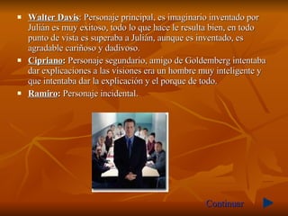 Walter Davis : Personaje principal, es imaginario inventado por Julián es muy exitoso, todo lo que hace le resulta bien, en todo punto de vista es superaba a Julián, aunque es inventado, es agradable cariñoso y dadivoso.  Cipriano :  Personaje segundario, amigo de Goldemberg intentaba dar explicaciones a las visiones era un hombre muy inteligente y que intentaba dar la explicación y el porque de todo.  Ramiro :  Personaje incidental. Continuar 