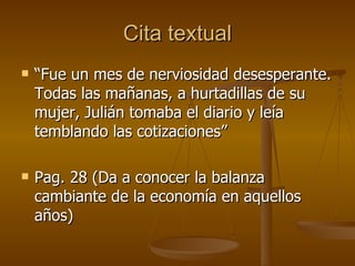 Cita textual “Fue un mes de nerviosidad desesperante. Todas las mañanas, a hurtadillas de su mujer, Julián tomaba el diario y leía temblando las cotizaciones” Pag. 28 (Da a conocer la balanza cambiante de la economía en aquellos años) 