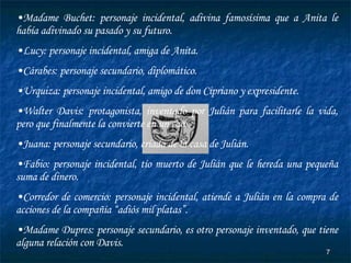 Madame Buchet: personaje incidental, adivina famosísima que a Anita le había adivinado su pasado y su futuro. Lucy: personaje incidental, amiga de Anita. Cárabes: personaje secundario, diplomático. Urquiza: personaje incidental, amigo de don Cipriano y expresidente. Walter Davis: protagonista, inventado por Julián para facilitarle la vida, pero que finalmente la convierte en un caos. Juana: personaje secundario, criada de la casa de Julián. Fabio: personaje incidental, tío muerto de Julián que le hereda una pequeña suma de dinero. Corredor de comercio: personaje incidental, atiende a Julián en la compra de acciones de la compañía “adiós mil platas”. Madame Dupres: personaje secundario, es otro personaje inventado, que tiene alguna relación con Davis. 