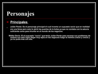 Personajes Principales  Julián Pardo: Es el personaje principal el cual inventa un supuesto socio que en realidad era una farsa pero esto lo abrió las puertas de la bolsa ya que no contaba con la astucia suficiente como para triunfar en el mundo de los negocios.  Walter Davis: El el supuesto “socio” que tenia Julián Pardo para sacarse sus problemas de enzima con esto logro llegar muy lejos en los negocios luego la mentira creció y creció y ya no pudo mas con ella.  