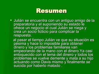 Resumen Julián se encuentra con un antiguo amigo de la preparatoria y el suponiendo su estado le ofrece un negocio el cual Julián se niega y crea un socio ficticio para complicar la respuesta. al pasar el tiempo Julián ve que su situación es pésima y hace lo imposible para obtener dinero y los problemas familiares van empeorando de la mano con el dinero.Ya casi enloquecido con el tema del dinero y todos los problemas se vuelve demente y mata a su hijo actuando como Davis mismo y finalmente se suicida por haberlo matado . 