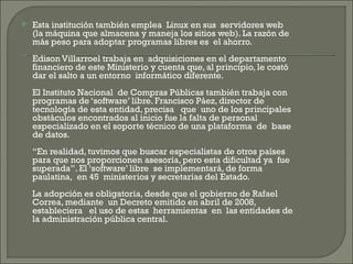 Esta institución también emplea  Linux en sus  servidores web (la máquina que almacena y maneja los sitios web). La razón de más peso para adoptar programas libres es  el ahorro. Edison Villarroel trabaja en  adquisiciones en el departamento financiero de este Ministerio y cuenta que, al principio, le costó dar el salto a un entorno  informático diferente. El Instituto Nacional  de Compras Públicas también trabaja con programas de ‘software’ libre. Francisco Páez, director de tecnología de esta entidad, precisa   que  uno de los principales obstáculos encontrados al inicio fue la falta de personal especializado en el soporte técnico de una plataforma  de  base de datos.  “En realidad, tuvimos que buscar especialistas de otros países para que nos proporcionen asesoría, pero esta dificultad ya  fue superada”. El ‘software’ libre  se implementará, de forma paulatina,  en 45  ministerios y secretarías del Estado.  La adopción es obligatoria, desde que el gobierno de Rafael Correa, mediante  un Decreto emitido en abril de 2008, estableciera   el uso de estas  herramientas  en  las entidades de la administración pública central. 
