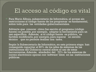 Para Mario Albuja, subsecretario de Informática, el acceso sin restricciones al código fuente de los programas  es fundamental, sobre todo para  las  entidades gubernamentales.  Advierte que  conocer  cómo fue escrito el programa (código fuente) es posible, por ejemplo,  adaptar la herramienta para un uso específico.  Además,  si el código fuente  es público,  es factible modificarlo, por ejemplo, para superar   un escollo técnico    que no permite realizar una  tarea. Según la Subsecretaría de Informática, en esta primera etapa  han conseguido capacitar al 90% de los jefes de sistemas de las instituciones del Gobierno central sobre el uso de estas herramientas. Además,  alrededor del   70% de los sistemas de correo electrónico operan con ‘software’ libre  en las  instituciones públicas. 