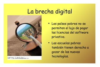 La brecha digital Los países pobres no se permiten el lujo de pagar las licencias del software privativo. Las escuelas pobres también tienen derecho a gozar de las nuevas tecnologías. 