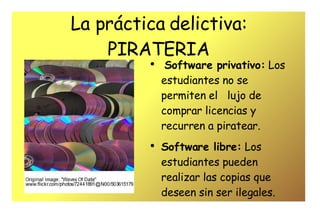 La práctica delictiva: PIRATERIA Software privativo:  Los estudiantes no se permiten el  lujo de comprar licencias y recurren a piratear. Software libre:  Los estudiantes pueden realizar las copias que deseen sin ser ilegales. 