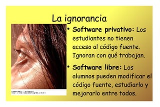 La ignorancia Software privativo:   Los estudiantes no tienen acceso al código fuente. Ignoran con qué trabajan.  Software libre:   Los alumnos pueden modificar el código fuente, estudiarlo y mejorarlo entre todos. 