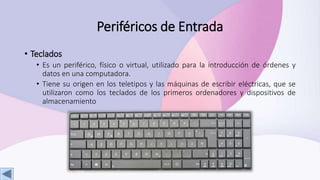 Periféricos de Entrada
• Teclados
• Es un periférico, físico o virtual, utilizado para la introducción de órdenes y
datos en una computadora.
• Tiene su origen en los teletipos y las máquinas de escribir eléctricas, que se
utilizaron como los teclados de los primeros ordenadores y dispositivos de
almacenamiento
 