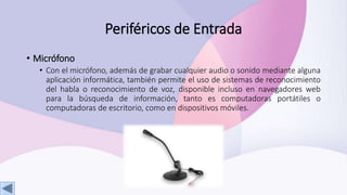 Periféricos de Entrada
• Micrófono
• Con el micrófono, además de grabar cualquier audio o sonido mediante alguna
aplicación informática, también permite el uso de sistemas de reconocimiento
del habla o reconocimiento de voz, disponible incluso en navegadores web
para la búsqueda de información, tanto es computadoras portátiles o
computadoras de escritorio, como en dispositivos móviles.
 