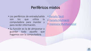 Periféricos mixtos
• Pantalla Táctil
• Pantalla Multitáctil
• Impresora Multifuncional
• Los periféricos de entrada/salida
son los que utiliza la
computadora para mandar y
para recibir información.
• Su función es la de almacenar o
guardar todo aquello que
hagamos con la computadora.
 