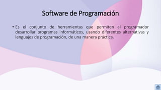 Software de Programación
• Es el conjunto de herramientas que permiten al programador
desarrollar programas informáticos, usando diferentes alternativas y
lenguajes de programación, de una manera práctica.
 