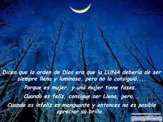 Dicen que la orden de Dios era que la LUNA debería de ser siempre llena y luminosa, pero no lo consiguió.... Porque es mujer, y una mujer tiene fases.  Cuando es feliz, consigue ser Llena, pero... Cuando es infeliz es menguante y entonces no es posible apreciar su brillo.  