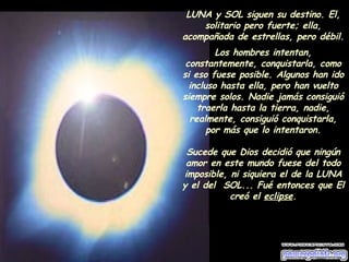 LUNA y SOL siguen su destino. El, solitario pero fuerte; ella, acompañada de estrellas, pero débil.  Los hombres intentan, constantemente, conquistarla, como si eso fuese posible. Algunos han ido incluso hasta ella, pero han vuelto siempre solos. Nadie jamás consiguió traerla hasta la tierra, nadie, realmente, consiguió conquistarla, por más que lo intentaron. Sucede que Dios decidió que ningún amor en este mundo fuese del todo imposible, ni siquiera el de la LUNA y el del  SOL... Fué entonces que El creó el  eclipse . 