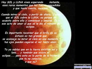 Hoy SOL y LUNA viven esperando  ese  instante,  esos raros momentos que les fueron concedidos y que tanto cuesta, sucedan. Cuando mires al cielo, a partir de ahora, y veas que el SOL cubre la LUNA, es porque se acuesta sobre ella y comienzan a amarse. Es a ese acto de amor al que se le dio el nombre de eclipse. Es importante recordar que el brillo de su éxtasis es tan grande que se aconseja no mirar al clelo en ese momento, tus ojos pueden cegarse al ver tanto amor. Tu ya sabías que en la tierra existían sol y luna... y también que existe el  eclipse.... pero esta es la parte de la historia que tu no conocias, a que no? 