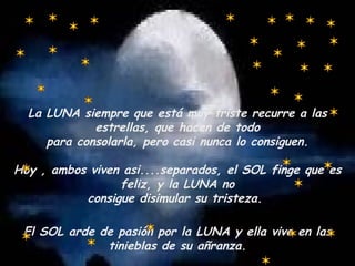 La LUNA siempre que está muy triste recurre a las estrellas, que hacen de todo para consolarla, pero casi nunca lo consiguen. Hoy , ambos viven asi....separados, el SOL finge que es feliz, y la LUNA no consigue disimular su tristeza.  El SOL arde de pasión por la LUNA y ella vive en las tinieblas de su añranza. 