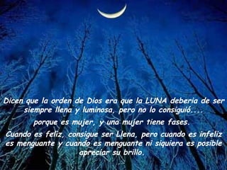 Dicen que la orden de Dios era que la LUNA deberia de ser siempre llena y luminosa, pero no lo consiguió.... porque es mujer, y una mujer tiene fases.  Cuando es feliz, consigue ser Llena, pero cuando es infeliz es menguante y cuando es menguante ni siquiera es posible apreciar su brillo.  