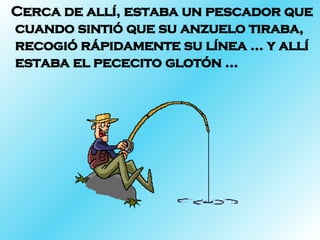 Cerca de allí, estaba un pescador que cuando sintió que su anzuelo tiraba, recogió rápidamente su línea … y allí estaba el pececito glotón … 