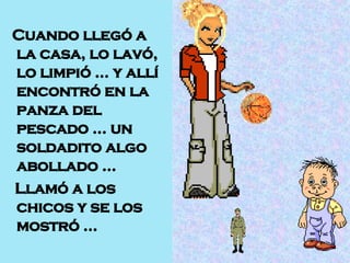 Cuando llegó a la casa, lo lavó, lo limpió … y allí encontró en la panza del pescado … un soldadito algo abollado …  Llamó a los chicos y se los mostró … 