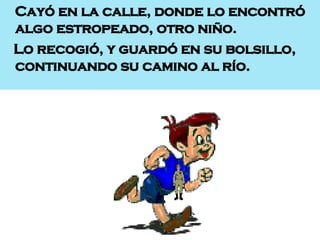 Cayó en la calle, donde lo encontró algo estropeado, otro niño. Lo recogió, y guardó en su bolsillo, continuando su camino al río. 