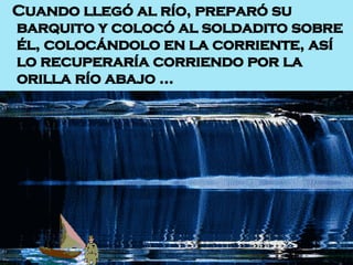 Cuando llegó al río, preparó su barquito y colocó al soldadito sobre él, colocándolo en la corriente, así lo recuperaría corriendo por la orilla río abajo …  