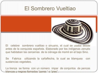 El Sombrero Vueltiao
El celebre sombrero vueltiao o sinuano, el cual se usaba desde
antes de la conquista española. Elaborado por los indígenas zenués
que habitaban las cercanías de la ciénaga de momil en el bajo Sinú.
Se Fabrica utilizando la cañaflecha, la cual se blanquea con
sustancias vegetales.
La trenza se forma con un número impar de conjuntos de pencas
blancas y negras llamadas “pares “ o “pies”.