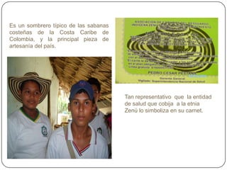 Es un sombrero típico de las sabanas
costeñas de la Costa Caribe de
Colombia, y la principal pieza de
artesanía del país.
Tan representativo que la entidad
de salud que cobija a la etnia
Zenú lo simboliza en su carnet.