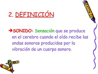 2.  DEFINICIÓN SONIDO:   Sensación  que se produce en el cerebro cuando el oído recibe las ondas sonoras producidas por la vibración de un cuerpo sonoro. 