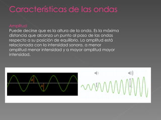 Características de las ondas Amplitud Puede decirse que es la altura de la onda. Es la máxima distancia que alcanza un punto al paso de las ondas respecto a su posición de equilibrio. La amplitud está relacionada con la intensidad sonora, a menor amplitud menor intensidad y a mayor amplitud mayor intensidad. 