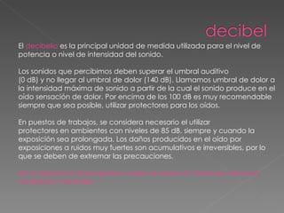 El  decibelio  es la principal unidad de medida utilizada para el nivel de potencia o nivel de intensidad del sonido.  Los sonidos que percibimos deben superar el umbral auditivo (0 dB) y no llegar al umbral de dolor (140 dB). Llamamos umbral de dolor a la intensidad máxima de sonido a partir de la cual el sonido produce en el oído sensación de dolor. Por encima de los 100 dB es muy recomendable siempre que sea posible, utilizar protectores para los oídos.  En puestos de trabajos, se considera necesario el utilizar protectores en ambientes con niveles de 85 dB, siempre y cuando la exposición sea prolongada. Los daños producidos en el oído por exposiciones a ruidos muy fuertes son acumulativos e irreversibles, por lo que se deben de extremar las precauciones.  De la exposición prolongada a ruidos se observan trastornos nerviosos, cardiacos y mentales. 