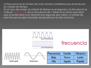 La frecuencia es el número de ciclos (ondas completas) que se producen en unidad de tiempo.  En el caso del sonido, la unidad de tiempo es el segundo y la frecuencia se mide en  hercios (Hz ). Así un frecuencia de 1 Herzio es lo mismo que decir que el sonido tiene una vibración por segundo (por cierto, un sonido de esta frecuencia sería imposible de percibir por el oído humano). 