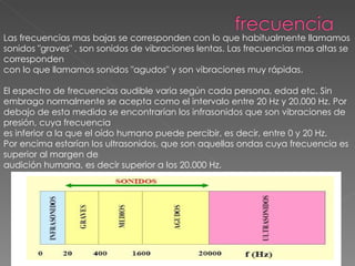 Las frecuencias mas bajas se corresponden con lo que habitualmente llamamos sonidos "graves" , son sonidos de vibraciones lentas. Las frecuencias mas altas se corresponden con lo que llamamos sonidos "agudos" y son vibraciones muy rápidas. El espectro de frecuencias audible varia según cada persona, edad etc. Sin embrago normalmente se acepta como el intervalo entre 20 Hz y 20.000 Hz. Por debajo de esta medida se encontrarían los infrasonidos que son vibraciones de presión, cuya frecuencia es inferior a la que el oído humano puede percibir, es decir, entre 0 y 20 Hz.  Por encima estarían los ultrasonidos, que son aquellas ondas cuya frecuencia es superior al margen de audición humana, es decir superior a los 20.000 Hz. 