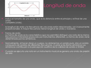 Indica el tamaño de una onda, que es la distancia entre el principio y el final de una onda completa (ciclo). la longitud de onda y la frecuencia de una onda están relacionadas, son inversamente proporcionales: A mayor frecuencia menor longitud de onda y viceversa. Forma de onda La forma de onda es la característica que nos permitirá distinguir una nota de la misma frecuencia e intensidad producida por instrumentos diferentes. La forma de onda viene determinada por los armónicos. Normalmente, al hacer vibrar un cuerpo, no obtenemos un sonido puro, sino un sonido compuesto de sonidos de diferentes frecuencias. A estos se les llama armónicos Los armónicos contribuyen a la percepción auditiva de la calidad de sonido o timbre Cuando se ejecuta una nota en un instrumento musical se genera una onda de presión de aire.  