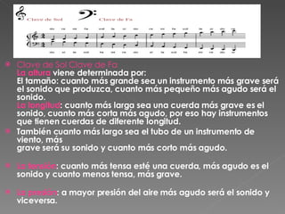 Clave de Sol Clave de Fa La altura  viene determinada por: El tamaño: cuanto más grande sea un instrumento más grave será el sonido que produzca, cuanto más pequeño más agudo será el sonido. La longitud : cuanto más larga sea una cuerda más grave es el sonido, cuanto más corta más agudo, por eso hay instrumentos que tienen cuerdas de diferente longitud.  También cuanto más largo sea el tubo de un instrumento de viento, más grave será su sonido y cuanto más corto más agudo. La tensión : cuanto más tensa esté una cuerda, más agudo es el sonido y cuanto menos tensa, más grave. La presión : a mayor presión del aire más agudo será el sonido y viceversa. 