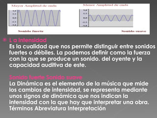 L a intensidad Es la cualidad que nos permite distinguir entre sonidos fuertes o débiles. La podemos definir como la fuerza con la que se produce un sonido. del oyente y la capacidad auditiva de este. Sonido fuerte Sonido suave La Dinámica es el elemento de la música que mide los cambios de intensidad, se representa mediante unos signos de dinámica que nos indican la intensidad con la que hay que interpretar una obra. Términos Abreviatura Interpretación 