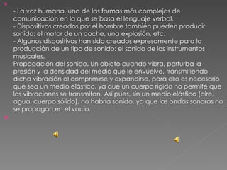 - La voz humana, una de las formas más complejas de comunicación en la que se basa el lenguaje verbal. - Dispositivos creados por el hombre también pueden producir sonido: el motor de un coche, una explosión, etc. - Algunos dispositivos han sido creados expresamente para la producción de un tipo de sonido: el sonido de los instrumentos musicales. Propagación del sonido. Un objeto cuando vibra, perturba la presión y la densidad del medio que le envuelve, transmitiendo dicha vibración al comprimirse y expandirse, para ello es necesario que sea un medio elástico, ya que un cuerpo rígido no permite que las vibraciones se transmitan. Así pues, sin un medio elástico (aire, agua, cuerpo sólido), no habría sonido, ya que las ondas sonoras no se propagan en el vacío. 