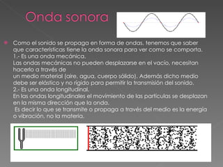 Como el sonido se propaga en forma de ondas, tenemos que saber que características tiene la onda sonora para ver como se comporta. 1.- Es una onda mecánica. Las ondas mecánicas no pueden desplazarse en el vacío, necesitan hacerlo a través de un medio material (aire, agua, cuerpo sólido). Además dicho medio debe ser elástico y no rígido para permitir la transmisión del sonido.  2.- Es una onda longitudinal. En las ondas longitudinales el movimiento de las partículas se desplazan en la misma dirección que la onda.  Es decir lo que se transmite o propaga a través del medio es la energía o vibración, no la materia. 