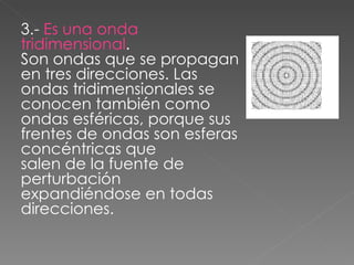 3.-  Es una onda tridimensional . Son ondas que se propagan en tres direcciones. Las ondas tridimensionales se conocen también como ondas esféricas, porque sus frentes de ondas son esferas concéntricas que salen de la fuente de perturbación expandiéndose en todas direcciones. 