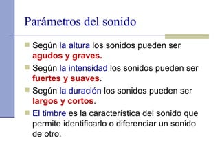Parámetros del sonido Según  la altura  los sonidos pueden ser  agudos y graves. Según  la intensidad  los sonidos pueden ser  fuertes y suaves . Según  la duración  los sonidos pueden ser  largos y cortos . El timbre  es la característica del sonido que permite identificarlo o diferenciar un sonido de otro.  