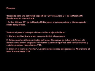 Ejemplo: Necesito para una actividad específica 1’20’’ de Aurora y 1’ de la Marcha Mi Bandera en un mismo track. En los últimos 20’’ de la Marcha Mi Bandera, el volumen debe ir disminuyendo hasta desaparecer. Veamos el paso a paso para llevar a cabo el ejemplo dado: 1- Abrir el archivo Aurora.wav como se indicó al comienzo  2- Seleccione los últimos minutos del tema. Si observa en la barra inferior, a la derecha verá que el programa le informa cuántos segundos está seleccionando y cuántos quedan, necesitamos 1’20. 3- Click en el ícono de “cortar”. La parte seleccionada desaparecerá. Ahora tiene el tema Aurora hasta 1:20. 